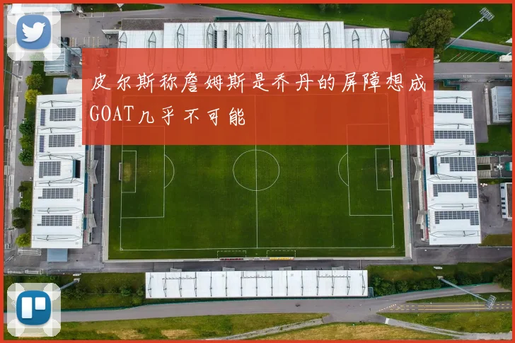 皮尔斯称詹姆斯是乔丹的屏障想成GOAT几乎不可能