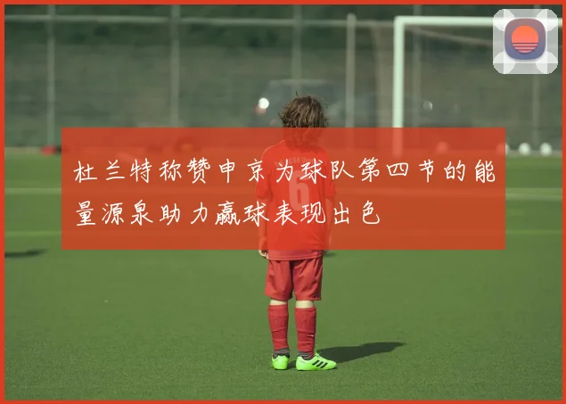 杜兰特称赞申京为球队第四节的能量源泉助力赢球表现出色