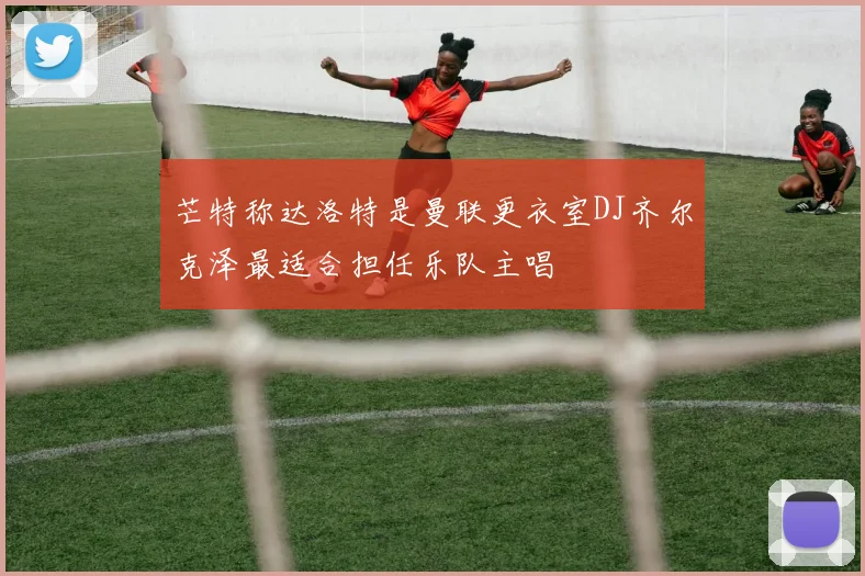 芒特称达洛特是曼联更衣室DJ齐尔克泽最适合担任乐队主唱
