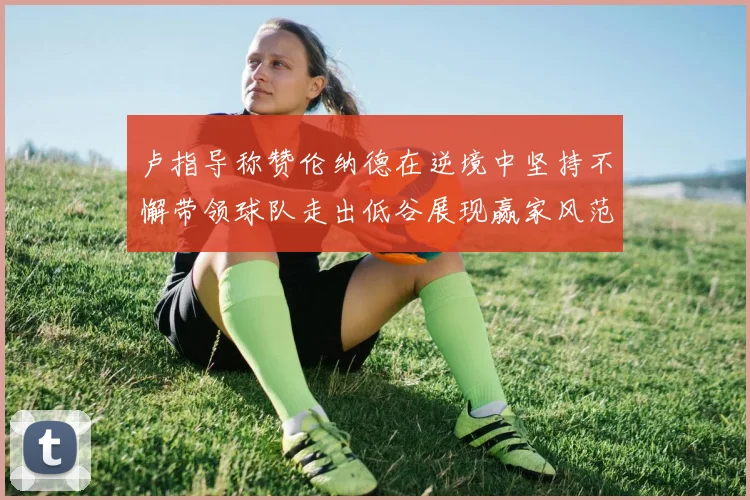卢指导称赞伦纳德在逆境中坚持不懈带领球队走出低谷展现赢家风范