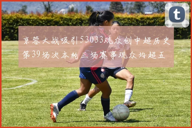 京蓉大战吸引53033观众创中超历史第39场次本轮三场赛事观众均超五万