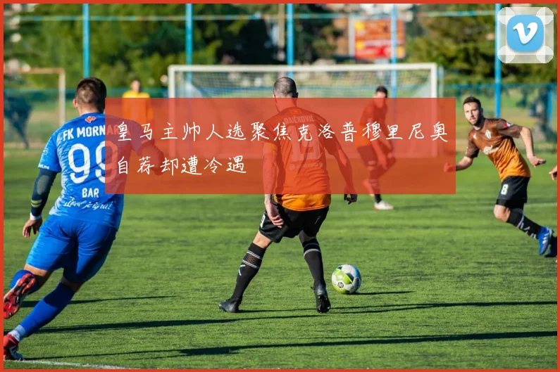 皇马主帅人选聚焦克洛普穆里尼奥自荐却遭冷遇
