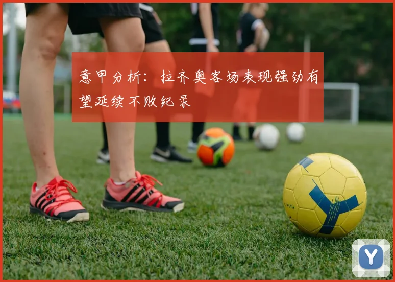 意甲分析：拉齐奥客场表现强劲有望延续不败纪录