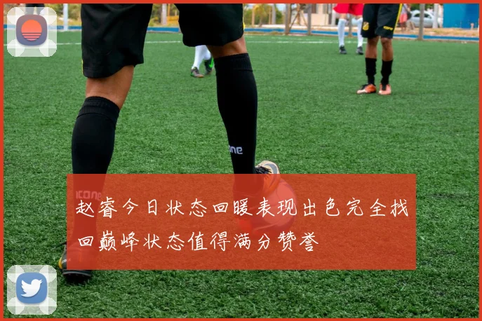 赵睿今日状态回暖表现出色完全找回巅峰状态值得满分赞誉