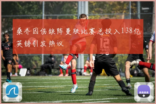桑乔因伤缺阵曼联比赛总投入138亿英镑引发热议