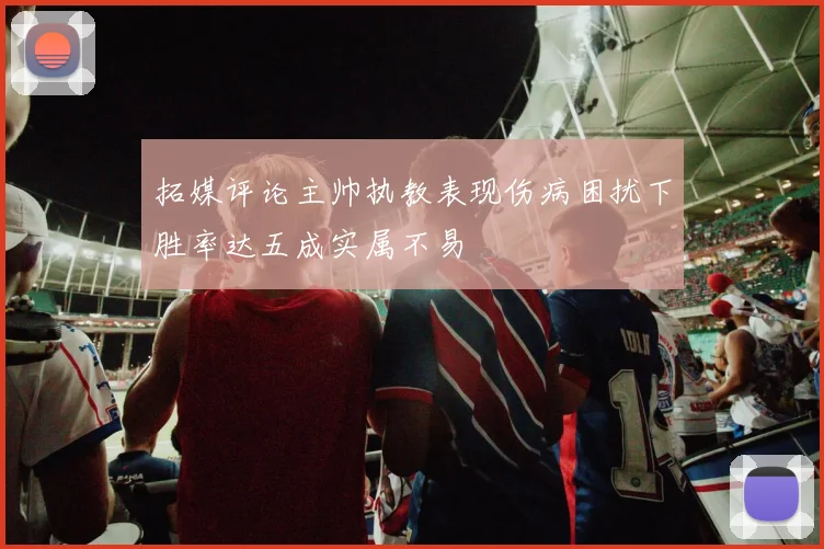 拓媒评论主帅执教表现伤病困扰下胜率达五成实属不易