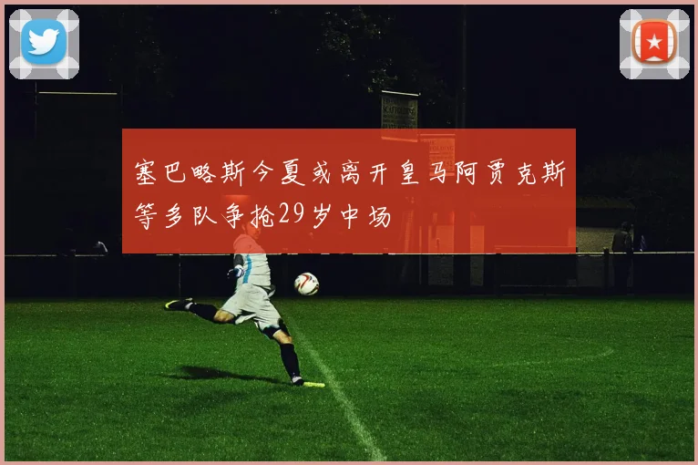 塞巴略斯今夏或离开皇马阿贾克斯等多队争抢29岁中场