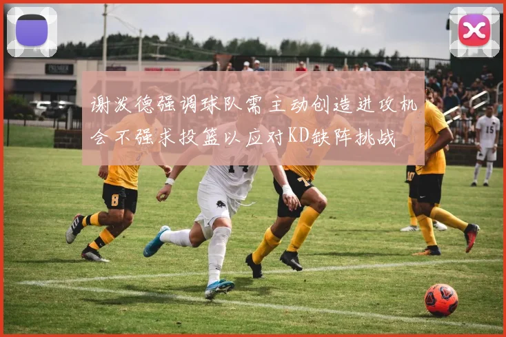 谢泼德强调球队需主动创造进攻机会不强求投篮以应对KD缺阵挑战